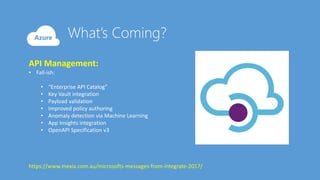 API Management:
• Fall-ish:
• “Enterprise API Catalog”
• Key Vault integration
• Payload validation
• Improved policy authoring
• Anomaly detection via Machine Learning
• App Insights integration
• OpenAPI Specification v3
https://www.mexia.com.au/microsofts-messages-from-integrate-2017/
 