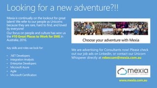 Mexia is continually on the lookout for great
talent! We refer to our people as Unicorns
because they are rare, hard to find, and loved
by everyone!
Our focus on people and culture has won us
the #10 Great Places to Work for SME in
Australia, 2016.
Key skills and roles we look for:
• .NET Developers
• Integration Analysts
• Enterprise Developers
• Microsoft Azure
• Agile
• Microsoft Certification
We are advertising for Consultants now! Please check
out our job ads on LinkedIn, or contact our Unicorn
Whisperer directly at rebeccam@mexia.com.au
www.mexia.com.au
 