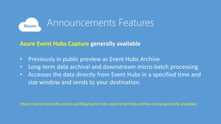 Azure Event Hubs Capture generally available
• Previously in public preview as Event Hubs Archive
• Long-term data archival and downstream micro-batch processing
• Accesses the data directly from Event Hubs in a specified time and
size window and sends to your destination.
https://azure.microsoft.com/en-us/blog/event-hubs-capture-formally-archive-is-now-generally-available/
 