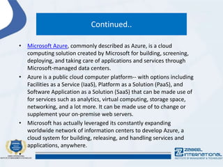 Continued..
• Microsoft Azure, commonly described as Azure, is a cloud
computing solution created by Microsoft for building, screening,
deploying, and taking care of applications and services through
Microsoft-managed data centers.
• Azure is a public cloud computer platform-- with options including
Facilities as a Service (IaaS), Platform as a Solution (PaaS), and
Software Application as a Solution (SaaS) that can be made use of
for services such as analytics, virtual computing, storage space,
networking, and a lot more. It can be made use of to change or
supplement your on-premise web servers.
• Microsoft has actually leveraged its constantly expanding
worldwide network of information centers to develop Azure, a
cloud system for building, releasing, and handling services and
applications, anywhere.
•
 