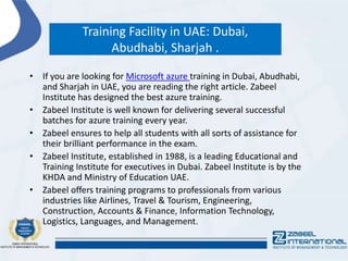 Training Facility in UAE: Dubai,
Abudhabi, Sharjah .
• If you are looking for Microsoft azure training in Dubai, Abudhabi,
and Sharjah in UAE, you are reading the right article. Zabeel
Institute has designed the best azure training.
• Zabeel Institute is well known for delivering several successful
batches for azure training every year.
• Zabeel ensures to help all students with all sorts of assistance for
their brilliant performance in the exam.
• Zabeel Institute, established in 1988, is a leading Educational and
Training Institute for executives in Dubai. Zabeel Institute is by the
KHDA and Ministry of Education UAE.
• Zabeel offers training programs to professionals from various
industries like Airlines, Travel & Tourism, Engineering,
Construction, Accounts & Finance, Information Technology,
Logistics, Languages, and Management.
 