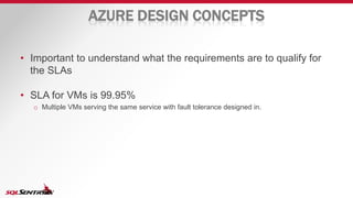 AZURE DESIGN CONCEPTS
• Important to understand what the requirements are to qualify for
the SLAs
• SLA for VMs is 99.95%
o Multiple VMs serving the same service with fault tolerance designed in.
 