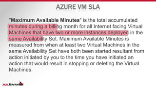 AZURE VM SLA
"Maximum Available Minutes" is the total accumulated
minutes during a billing month for all Internet facing Virtual
Machines that have two or more instances deployed in the
same Availability Set. Maximum Available Minutes is
measured from when at least two Virtual Machines in the
same Availability Set have both been started resultant from
action initiated by you to the time you have initiated an
action that would result in stopping or deleting the Virtual
Machines.
 