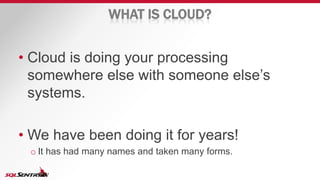 WHAT IS CLOUD?
• Cloud is doing your processing
somewhere else with someone else’s
systems.
• We have been doing it for years!
o It has had many names and taken many forms.
 