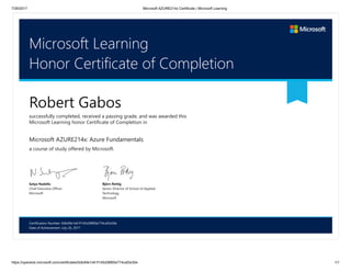 7/26/2017 Microsoft AZURE214x Certificate | Microsoft Learning
https://openedx.microsoft.com/certificates/0db49e1d41f145d38f60e774caf2e30e 1/1
Certification Number: 0db49e1d41f145d38f60e774caf2e30e
Date of Achievement: July 26, 2017
Microsoft Learning
Honor Certificate of Completion
Robert Gabos
successfully completed, received a passing grade, and was awarded this
Microsoft Learning honor Certificate of Completion in
Microsoft AZURE214x: Azure Fundamentals
a course of study offered by Microsoft.
Satya Nadella
Chief Executive Officer
Microsoft
Björn Rettig
Senior Director of School of Applied
Technology
Microsoft
 