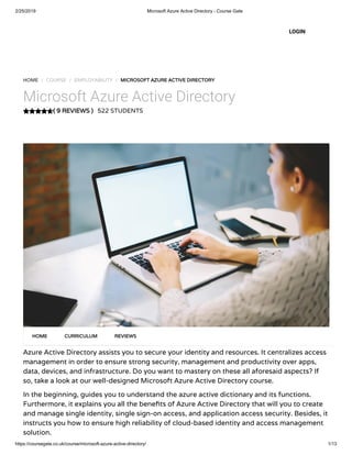 2/25/2019 Microsoft Azure Active Directory - Course Gate
https://coursegate.co.uk/course/microsoft-azure-active-directory/ 1/13
( 9 REVIEWS )( 9 REVIEWS )
HOME / COURSE / EMPLOYABILITY / MICROSOFT AZURE ACTIVE DIRECTORYMICROSOFT AZURE ACTIVE DIRECTORY
Microsoft Azure Active Directory
522 STUDENTS
Azure Active Directory assists you to secure your identity and resources. It centralizes access
management in order to ensure strong security, management and productivity over apps,
data, devices, and infrastructure. Do you want to mastery on these all aforesaid aspects? If
so, take a look at our well-designed Microsoft Azure Active Directory course.
In the beginning, guides you to understand the azure active dictionary and its functions.
Furthermore, it explains you all the bene ts of Azure Active Directory that will you to create
and manage single identity, single sign-on access, and application access security. Besides, it
instructs you how to ensure high reliability of cloud-based identity and access management
solution.
HOMEHOME CURRICULUMCURRICULUM REVIEWSREVIEWS
LOGIN
 