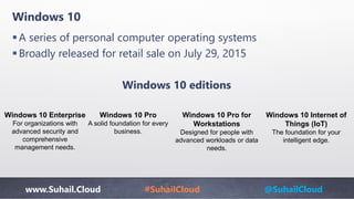 www.Suhail.Cloud #SuhailCloud @SuhailCloud
Windows 10
A series of personal computer operating systems
Broadly released for retail sale on July 29, 2015
Windows 10 editions
Windows 10 Enterprise
For organizations with
advanced security and
comprehensive
management needs.
Windows 10 Pro
A solid foundation for every
business.
Windows 10 Pro for
Workstations
Designed for people with
advanced workloads or data
needs.
Windows 10 Internet of
Things (IoT)
The foundation for your
intelligent edge.
 