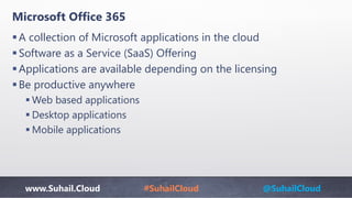 www.Suhail.Cloud #SuhailCloud @SuhailCloud
Microsoft Office 365
A collection of Microsoft applications in the cloud​
Software as a Service (SaaS) Offering​
Applications are available depending on the licensing​
Be productive anywhere
 Web based applications​
 Desktop applications​
 Mobile applications
 