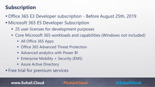 www.Suhail.Cloud #SuhailCloud @SuhailCloud
Subscription
 Office 365 E3 Developer subscription - Before August 25th, 2019
 Microsoft 365 E5 Developer Subscription​
 25 user licenses for development purposes
 Core Microsoft 365 workloads and capabilities (Windows not included)
 All Office 365 Apps
 Office 365 Advanced Threat Protection
 Advanced analytics with Power BI
 Enterprise Mobility + Security (EMS)
 Azure Active Directory
 Free trial for premium services
 