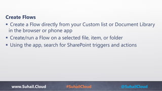 www.Suhail.Cloud #SuhailCloud @SuhailCloud
Create Flows
 Create a Flow directly from your Custom list or Document Library
in the browser or phone app
 Create/run a Flow on a selected file, item, or folder
 Using the app, search for SharePoint triggers and actions
 