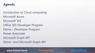 www.Suhail.Cloud #SuhailCloud @SuhailCloud
Agenda
Introduction to Cloud computing
Microsoft Azure
Microsoft 365
Office 365 Developer Program
Demo – Developer Program
Power Automate
Microsoft Graph API
Demo –and Microsoft Graph API
 