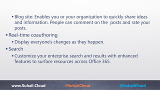 www.Suhail.Cloud #SuhailCloud @SuhailCloud
 Blog site: Enables you or your organization to quickly share ideas
and information. People can comment on the posts and rate your
posts.
Real-time coauthoring
 Display everyone's changes as they happen.
Search​
 Customize your enterprise search and results with enhanced
features to surface resources across Office 365.​
 