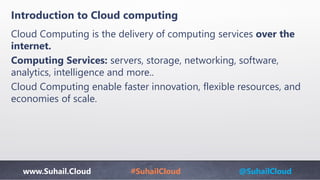 www.Suhail.Cloud #SuhailCloud @SuhailCloud
Introduction to Cloud computing
Cloud Computing is the delivery of computing services over the
internet.
Computing Services: servers, storage, networking, software,
analytics, intelligence and more..
Cloud Computing enable faster innovation, flexible resources, and
economies of scale.
 