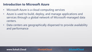 www.Suhail.Cloud #SuhailCloud @SuhailCloud
• Microsoft Azure is a cloud computing services
• Azure is used to build, deploy, and manage applications and
services through a global network of Microsoft-managed data
centers.
• Data centers are geographically dispersed to provide availability
and performance
Introduction to Microsoft Azure
 