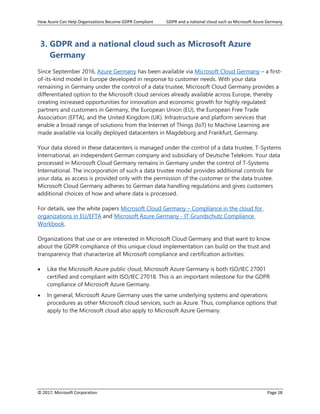 How Azure Can Help Organizations Become GDPR Compliant GDPR and a national cloud such as Microsoft Azure Germany
© 2017, Microsoft Corporation Page 18
3. GDPR and a national cloud such as Microsoft Azure
Germany
Since September 2016, Azure Germany has been available via Microsoft Cloud Germany – a first-
of-its-kind model in Europe developed in response to customer needs. With your data
remaining in Germany under the control of a data trustee, Microsoft Cloud Germany provides a
differentiated option to the Microsoft cloud services already available across Europe, thereby
creating increased opportunities for innovation and economic growth for highly regulated
partners and customers in Germany, the European Union (EU), the European Free Trade
Association (EFTA), and the United Kingdom (UK). Infrastructure and platform services that
enable a broad range of solutions from the Internet of Things (IoT) to Machine Learning are
made available via locally deployed datacenters in Magdeburg and Frankfurt, Germany.
Your data stored in these datacenters is managed under the control of a data trustee, T-Systems
International, an independent German company and subsidiary of Deutsche Telekom. Your data
processed in Microsoft Cloud Germany remains in Germany under the control of T-Systems
International. The incorporation of such a data trustee model provides additional controls for
your data, as access is provided only with the permission of the customer or the data trustee.
Microsoft Cloud Germany adheres to German data handling regulations and gives customers
additional choices of how and where data is processed.
For details, see the white papers Microsoft Cloud Germany – Compliance in the cloud for
organizations in EU/EFTA and Microsoft Azure Germany - IT Grundschutz Compliance
Workbook.
Organizations that use or are interested in Microsoft Cloud Germany and that want to know
about the GDPR compliance of this unique cloud implementation can build on the trust and
transparency that characterize all Microsoft compliance and certification activities:
• Like the Microsoft Azure public cloud, Microsoft Azure Germany is both ISO/IEC 27001
certified and compliant with ISO/IEC 27018. This is an important milestone for the GDPR
compliance of Microsoft Azure Germany.
• In general, Microsoft Azure Germany uses the same underlying systems and operations
procedures as other Microsoft cloud services, such as Azure. Thus, compliance options that
apply to the Microsoft cloud also apply to Microsoft Azure Germany.
 