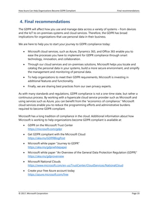 How Azure Can Help Organizations Become GDPR Compliant Final recommendations
© 2017, Microsoft Corporation Page 19
4. Final recommendations
The GDPR will affect how you use and manage data across a variety of systems – from devices
and the IoT to on-premises systems and cloud services. Therefore, the GDPR has broad
implications for organizations that use personal data in their business.
We are here to help you to start your journey to GDPR compliance today:
• Microsoft cloud services, such as Azure, Dynamics 365, and Office 365 enable you to
ease the processes you have to implement for GDPR compliance through smart
technology, innovation, and collaboration.
• Through our cloud services and on-premises solutions, Microsoft helps you locate and
catalog the personal data in your systems, build a more secure environment, and simplify
the management and monitoring of personal data.
• To help organizations to meet their GDPR requirements, Microsoft is investing in
additional features and functionality.
• Finally, we are sharing best practices from our own privacy experts.
As with many standards and regulations, GDPR compliance is not a one-time state, but rather a
continuous process. By working with a hyperscale cloud service provider such as Microsoft and
using services such as Azure, you can benefit from the “economics of compliance.” Microsoft
cloud services enable you to reduce the programming efforts and administrative burdens
required to become GDPR compliant.
Microsoft has a long tradition of compliance in the cloud. Additional information about how
Microsoft is working to help organizations become GDPR compliant is available at:
• GDPR on the Microsoft Trust Center
https://microsoft.com/gdpr
• Get GDPR compliant with the Microsoft Cloud
https://aka.ms/GDPRBlogPost
• Microsoft white paper “Journey to GDPR”
https://aka.ms/gdprwhitepaper
• Microsoft white paper “An Overview of the General Data Protection Regulation (GDPR)”
https://aka.ms/gdproverview
• Microsoft National Clouds
https://www.microsoft.com/en-us/TrustCenter/CloudServices/NationalCloud
• Create your free Azure account today
https://azure.microsoft.com/free
 