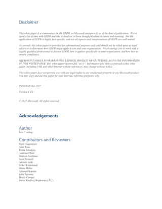 Disclaimer
This white paper is a commentary on the GDPR, as Microsoft interprets it, as of the date of publication. We’ve
spent a lot of time with GDPR and like to think we’ve been thoughtful about its intent and meaning. But the
application of GDPR is highly fact-specific, and not all aspects and interpretations of GDPR are well-settled.
As a result, this white paper is provided for informational purposes only and should not be relied upon as legal
advice or to determine how GDPR might apply to you and your organization. We encourage you to work with a
legally qualified professional to discuss GDPR, how it applies specifically to your organization, and how best to
ensure compliance.
MICROSOFT MAKES NO WARRANTIES, EXPRESS, IMPLIED, OR STATUTORY, AS TO THE INFORMATION
IN THIS WHITE PAPER. This white paper is provided “as-is”. Information and views expressed in this white
paper, including URL and other Internet website references, may change without notice.
This white paper does not provide you with any legal rights to any intellectual property in any Microsoft product.
You may copy and use this paper for your internal, reference purposes only.
Published May 2017
Version 1.4.1
© 2017 Microsoft. All rights reserved.
Acknowledgements
Author
Eric Tierling
Contributors and Reviewers
Rich Hagemeyer
Alan Ross
Frank Simorjay
Andreas Ebert
Markus Feichtner
Scott Schnoll
Adwait Joshi
Mike Wickstrand
Shont Miller
Afsaneh Karami
John Payseno
Bruce Cowper
Steve Wacker (Wadeware LLC)
 