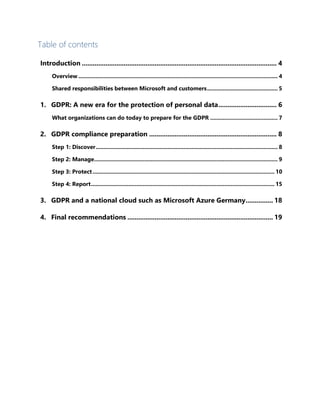 Table of contents
Introduction ........................................................................................................... 4
Overview ............................................................................................................................... 4
Shared responsibilities between Microsoft and customers............................................. 5
1. GDPR: A new era for the protection of personal data................................ 6
What organizations can do today to prepare for the GDPR ........................................... 7
2. GDPR compliance preparation ...................................................................... 8
Step 1: Discover.................................................................................................................... 8
Step 2: Manage..................................................................................................................... 9
Step 3: Protect.................................................................................................................... 10
Step 4: Report..................................................................................................................... 15
3. GDPR and a national cloud such as Microsoft Azure Germany............... 18
4. Final recommendations ................................................................................ 19
 