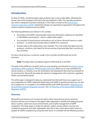 How Azure Can Help Organizations Become GDPR Compliant Introduction
© 2017, Microsoft Corporation Page 4
Introduction
On May 25 2018, a revised European data protection law is due to take effect, refreshing the
former rules of the European Union (EU) that were defined in 1995. This new data protection
law, which is designed to protect individuals in their data, is known as the General Data
Protection Regulation (GDPR). Substantial changes are required by organizations throughout the
world to achieve compliance with the GDPR.
The following definitions are relevant in this context:
• According to the GDPR, “personal data means any information relating to an identified
or identifiable natural person,” which is called a data subject.
• As a provider of cloud services and products such as Azure, Microsoft serves as a data
processor – an entity that processes data on behalf of its customers.
• Another party in this relationship is the controller. This is the entity that determines the
purposes, conditions, and means for the processing of personal data that is carried out
by a processor.
For Azure cloud services, a customer usually is the controller and Microsoft acts as the
processor.
Note: This paper does not address aspects of Microsoft as a controller.
The goals of the GDPR are consistent with our long-standing commitments to security, privacy,
transparency, and compliance. The Microsoft Trust Center allows you to view compliance by
service, location, or industry, or by the certifications and attestations Microsoft has achieved for
its cloud services. Microsoft also leads the industry in engagements with customers, regulatory
bodies, and standards boards.
This white paper is designed to help you understand how Microsoft Azure can support you in
your preparation for GDPR. Additional details about the GDPR in general and what you can also
do to prepare for it is available in two additional Microsoft GDPR documents: “Beginning your
General Data Protection Regulation journey” and “An Overview of the General Data Protection
Regulation (GDPR).”
Overview
Microsoft cloud services such as Azure (as well as other cloud services and on-premises
solutions that are out of scope for this paper) help organizations identify and catalog personal
data in systems, build more secure environments, and simplify management of GDPR
compliance. This white paper is written for decision makers, privacy officers, security and
compliance personnel, and other stakeholders who like to learn more about useful actions to
prepare for GDPR compliance by using Microsoft Azure. It is divided into the following sections:
 