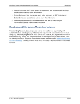 How Azure Can Help Organizations Become GDPR Compliant Introduction
© 2017, Microsoft Corporation Page 5
• Section 1 discusses the GDPR in general, its importance, and what approach Microsoft
suggests for addressing GDPR requirements.
• Section 2 discusses how you can use Azure today to prepare for GDPR compliance.
• Section 3 discusses related topics such as Azure Cloud Germany.
• Section 4 provides additional recommendations that may be useful for your
organization’s journey toward GDPR compliance.
Shared responsibilities between Microsoft and customers
Understanding how a cloud service provider such as Microsoft shares responsibility with
customers to meet security, privacy, and compliance requirements is an essential part of cloud
computing. When adopting Microsoft cloud services and products, it is important to remember
that some security, privacy, and compliance needs are the responsibility of the customer, some
are the responsibility of Microsoft, and some are shared. The white paper “Shared responsibility
in cloud computing“ can help you learn more about each party’s responsibilities in cloud-based
solutions.
 