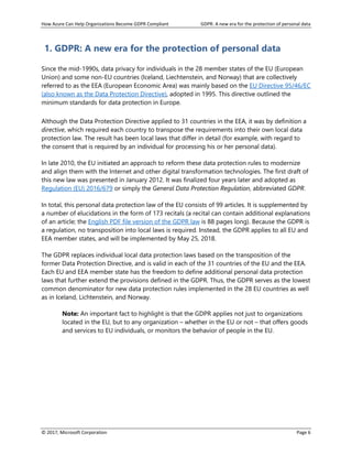 How Azure Can Help Organizations Become GDPR Compliant GDPR: A new era for the protection of personal data
© 2017, Microsoft Corporation Page 6
1. GDPR: A new era for the protection of personal data
Since the mid-1990s, data privacy for individuals in the 28 member states of the EU (European
Union) and some non-EU countries (Iceland, Liechtenstein, and Norway) that are collectively
referred to as the EEA (European Economic Area) was mainly based on the EU Directive 95/46/EC
(also known as the Data Protection Directive), adopted in 1995. This directive outlined the
minimum standards for data protection in Europe.
Although the Data Protection Directive applied to 31 countries in the EEA, it was by definition a
directive, which required each country to transpose the requirements into their own local data
protection law. The result has been local laws that differ in detail (for example, with regard to
the consent that is required by an individual for processing his or her personal data).
In late 2010, the EU initiated an approach to reform these data protection rules to modernize
and align them with the Internet and other digital transformation technologies. The first draft of
this new law was presented in January 2012. It was finalized four years later and adopted as
Regulation (EU) 2016/679 or simply the General Data Protection Regulation, abbreviated GDPR.
In total, this personal data protection law of the EU consists of 99 articles. It is supplemented by
a number of elucidations in the form of 173 recitals (a recital can contain additional explanations
of an article; the English PDF file version of the GDPR law is 88 pages long). Because the GDPR is
a regulation, no transposition into local laws is required. Instead, the GDPR applies to all EU and
EEA member states, and will be implemented by May 25, 2018.
The GDPR replaces individual local data protection laws based on the transposition of the
former Data Protection Directive, and is valid in each of the 31 countries of the EU and the EEA.
Each EU and EEA member state has the freedom to define additional personal data protection
laws that further extend the provisions defined in the GDPR. Thus, the GDPR serves as the lowest
common denominator for new data protection rules implemented in the 28 EU countries as well
as in Iceland, Lichtenstein, and Norway.
Note: An important fact to highlight is that the GDPR applies not just to organizations
located in the EU, but to any organization – whether in the EU or not – that offers goods
and services to EU individuals, or monitors the behavior of people in the EU.
 