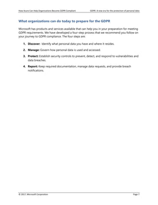 How Azure Can Help Organizations Become GDPR Compliant GDPR: A new era for the protection of personal data
© 2017, Microsoft Corporation Page 7
What organizations can do today to prepare for the GDPR
Microsoft has products and services available that can help you in your preparation for meeting
GDPR requirements. We have developed a four-step process that we recommend you follow on
your journey to GDPR compliance. The four steps are:
1. Discover: Identify what personal data you have and where it resides.
2. Manage: Govern how personal data is used and accessed.
3. Protect: Establish security controls to prevent, detect, and respond to vulnerabilities and
data breaches.
4. Report: Keep required documentation, manage data requests, and provide breach
notifications.
 