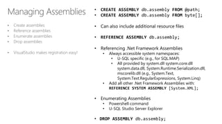 • Create assemblies
• Reference assemblies
• Enumerate assemblies
• Drop assemblies
• VisualStudio makes registration easy!
• CREATE ASSEMBLY db.assembly FROM @path;
• CREATE ASSEMBLY db.assembly FROM byte[];
• Can also include additional resource files
• REFERENCE ASSEMBLY db.assembly;
• Referencing .Net Framework Assemblies
• Always accessible system namespaces:
• U-SQL specific (e.g., for SQL.MAP)
• All provided by system.dll system.core.dll
system.data.dll, System.Runtime.Serialization.dll,
mscorelib.dll (e.g., System.Text,
System.Text.RegularExpressions, System.Linq)
• Add all other .Net Framework Assemblies with:
REFERENCE SYSTEM ASSEMBLY [System.XML];
• Enumerating Assemblies
• Powershell command
• U-SQL Studio Server Explorer
• DROP ASSEMBLY db.assembly;
 