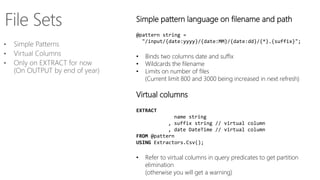 Simple pattern language on filename and path
@pattern string =
"/input/{date:yyyy}/{date:MM}/{date:dd}/{*}.{suffix}";
• Binds two columns date and suffix
• Wildcards the filename
• Limits on number of files
(Current limit 800 and 3000 being increased in next refresh)
Virtual columns
EXTRACT
name string
, suffix string // virtual column
, date DateTime // virtual column
FROM @pattern
USING Extractors.Csv();
• Refer to virtual columns in query predicates to get partition
elimination
(otherwise you will get a warning)
 