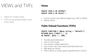 Views
CREATE VIEW V AS EXTRACT…
CREATE VIEW V AS SELECT …
• Cannot contain user-defined objects (e.g. UDF or UDOs)!
• Will be inlined
Table-Valued Functions (TVFs)
CREATE FUNCTION F (@arg string = "default")
RETURNS @res [TABLE ( … )]
AS BEGIN … @res = … END;
• Provides parameterization
• One or more results
• Can contain multiple statements
• Can contain user-code (needs assembly reference)
• Will always be inlined
• Infers schema or checks against specified return schema
 