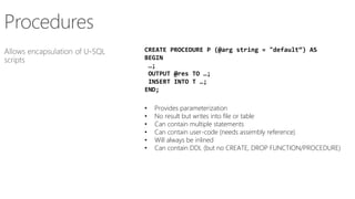 CREATE PROCEDURE P (@arg string = "default“) AS
BEGIN
…;
OUTPUT @res TO …;
INSERT INTO T …;
END;
• Provides parameterization
• No result but writes into file or table
• Can contain multiple statements
• Can contain user-code (needs assembly reference)
• Will always be inlined
• Can contain DDL (but no CREATE, DROP FUNCTION/PROCEDURE)
 