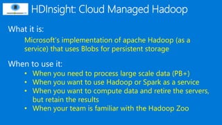 What it is:
When to use it:
Microsoft’s implementation of apache Hadoop (as a
service) that uses Blobs for persistent storage
• When you need to process large scale data (PB+)
• When you want to use Hadoop or Spark as a service
• When you want to compute data and retire the servers,
but retain the results
• When your team is familiar with the Hadoop Zoo
 