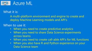 What it is:
When to use it:
A multi-platform environment and engine to create and
deploy Machine Learning models and API’s
• When you need to create predictive analytics
• When you need to share Data Science experiments
across teams
• When you need to create call-able API’s for ML functions
• When you also have R and Python experience on your
Data Science team
 