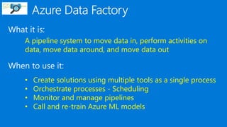 What it is:
When to use it:
A pipeline system to move data in, perform activities on
data, move data around, and move data out
• Create solutions using multiple tools as a single process
• Orchestrate processes - Scheduling
• Monitor and manage pipelines
• Call and re-train Azure ML models
 