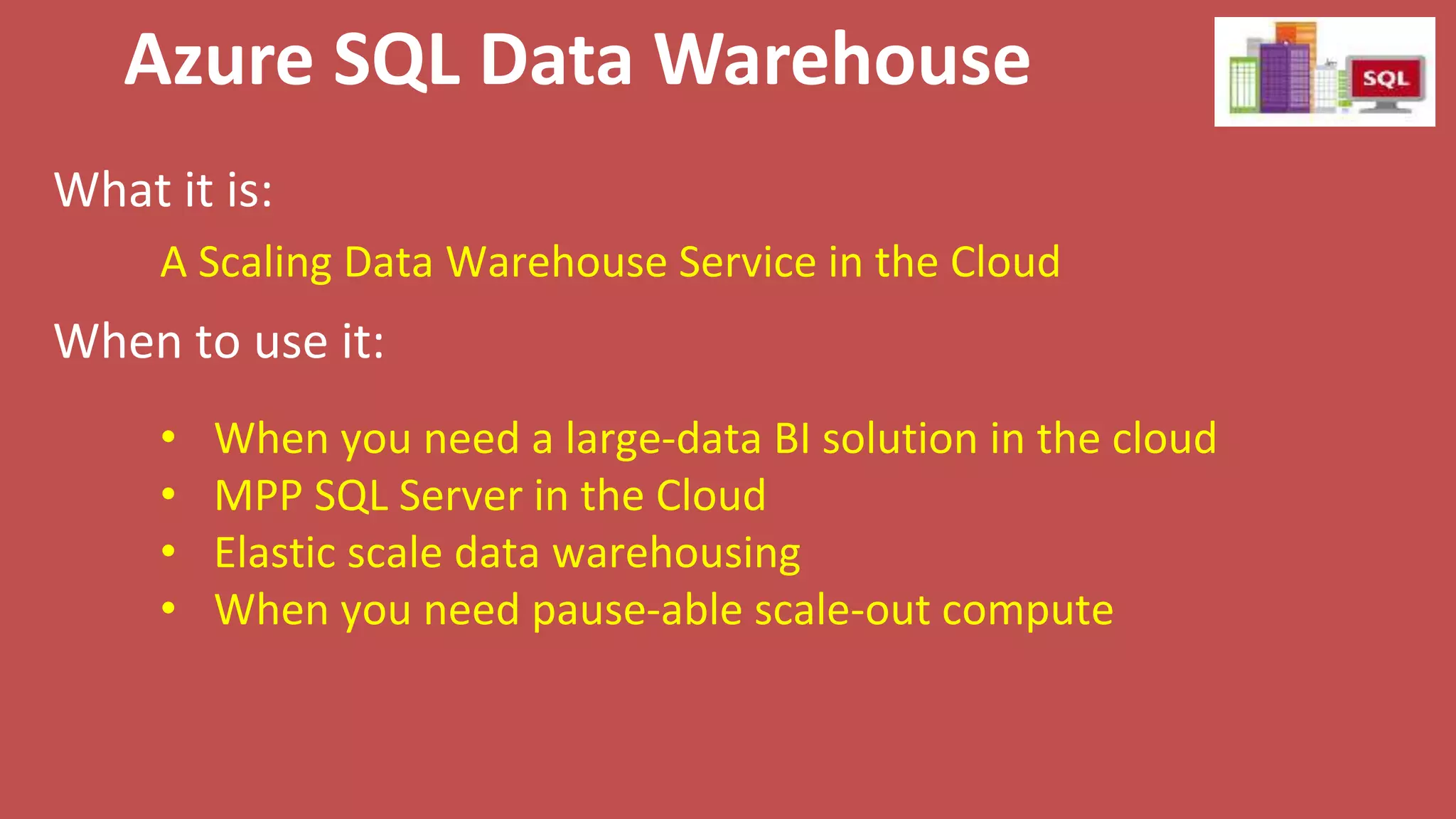 Azure SQL Data Warehouse
What it is:
When to use it:
A Scaling Data Warehouse Service in the Cloud
• When you need a large-data BI solution in the cloud
• MPP SQL Server in the Cloud
• Elastic scale data warehousing
• When you need pause-able scale-out compute
 