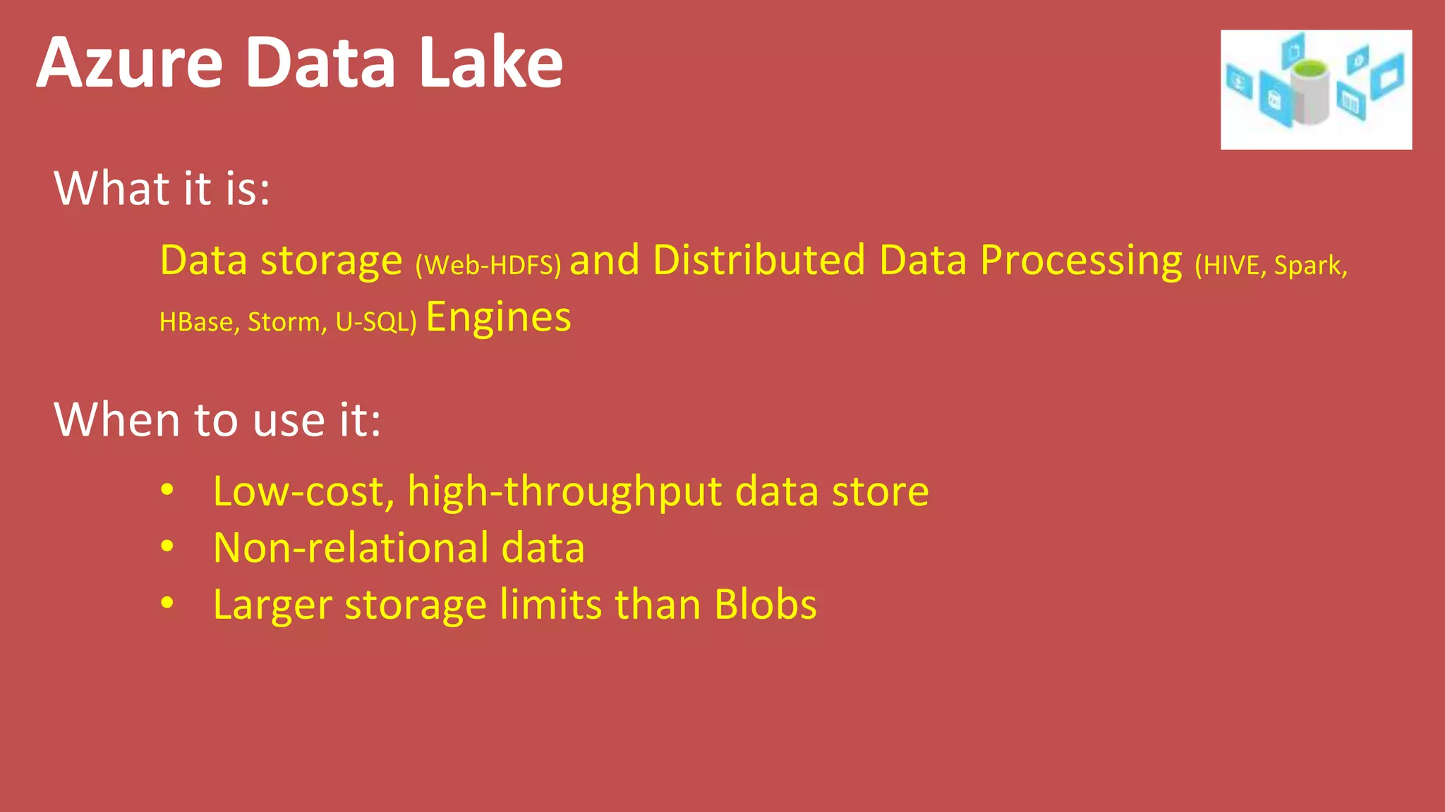 Azure Data Lake
What it is:
When to use it:
Data storage (Web-HDFS) and Distributed Data Processing (HIVE, Spark,
HBase, Storm, U-SQL) Engines
• Low-cost, high-throughput data store
• Non-relational data
• Larger storage limits than Blobs
 