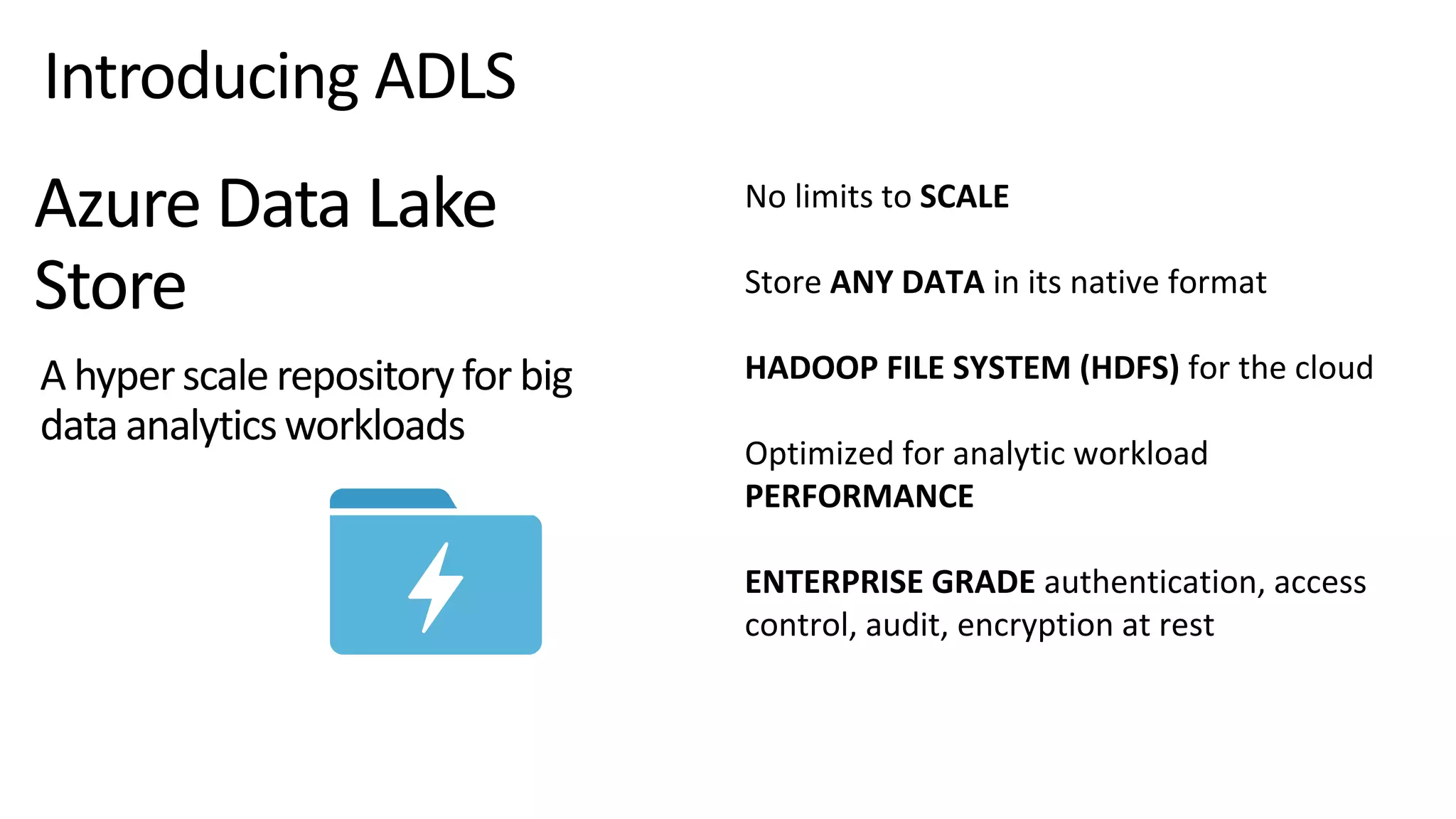 No limits to SCALE
Store ANY DATA in its native format
HADOOP FILE SYSTEM (HDFS) for the cloud
Optimized for analytic workload
PERFORMANCE
ENTERPRISE GRADE authentication, access
control, audit, encryption at rest
Azure Data Lake
Store
A hyperscale repositoryfor big
data analyticsworkloads
Introducing ADLS
 