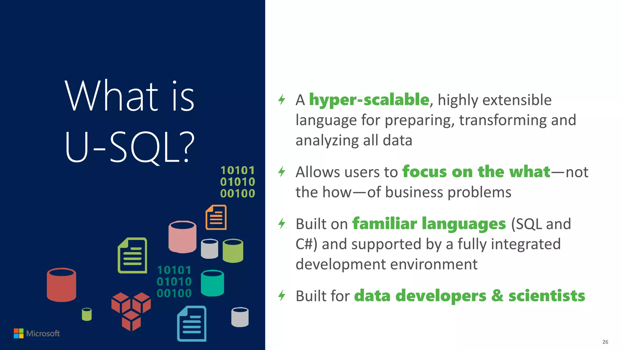 What is
U-SQL?
A hyper-scalable, highly extensible
language for preparing, transforming and
analyzing all data
Allows users to focus on the what—not
the how—of business problems
Built on familiar languages (SQL and
C#) and supported by a fully integrated
development environment
Built for data developers & scientists
26
 