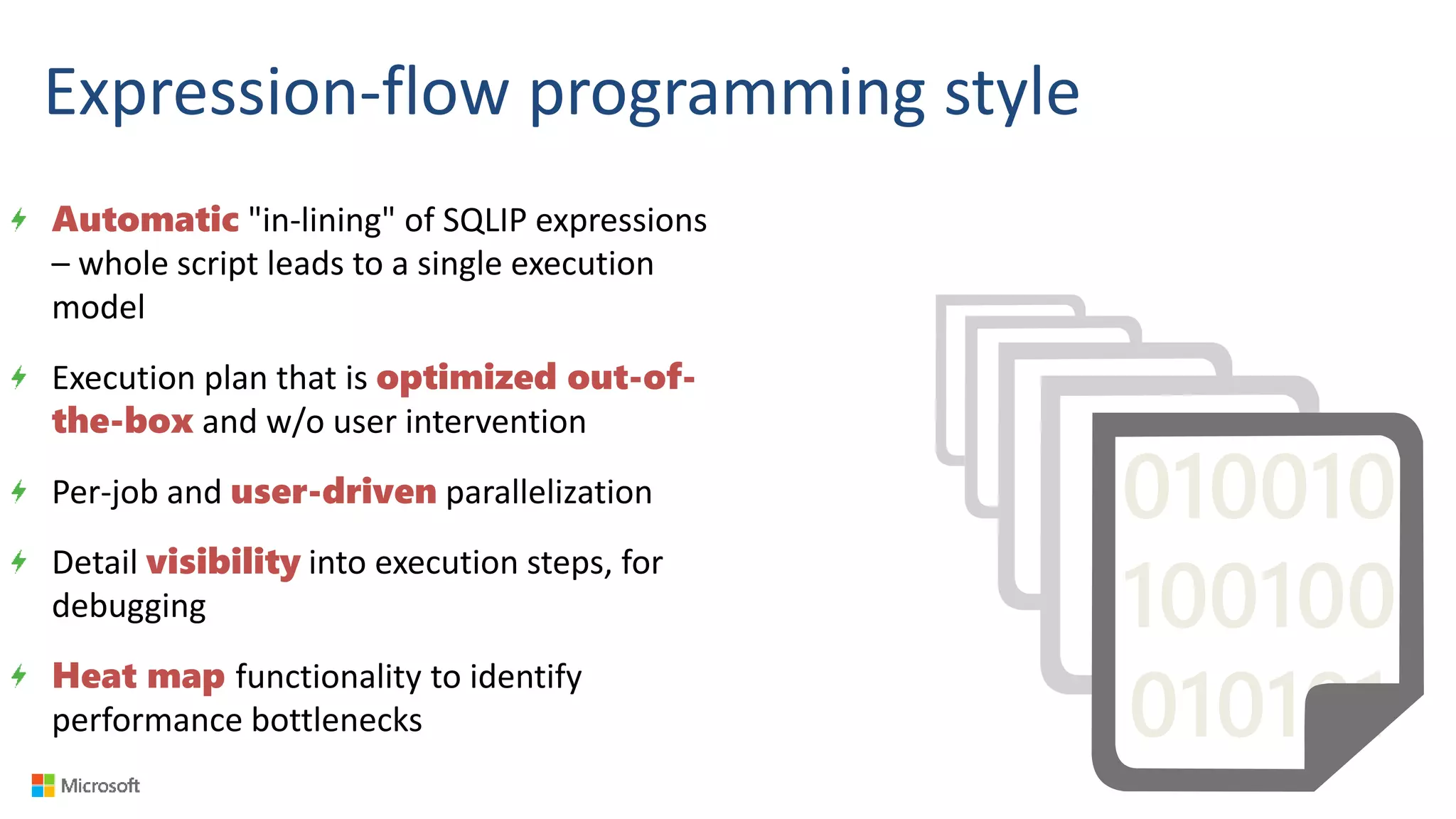 Expression-flow programming style
Automatic "in-lining" of SQLIP expressions
– whole script leads to a single execution
model
Execution plan that is optimized out-of-
the-box and w/o user intervention
Per-job and user-driven parallelization
Detail visibility into execution steps, for
debugging
Heat map functionality to identify
performance bottlenecks
010010
100100
010101
 