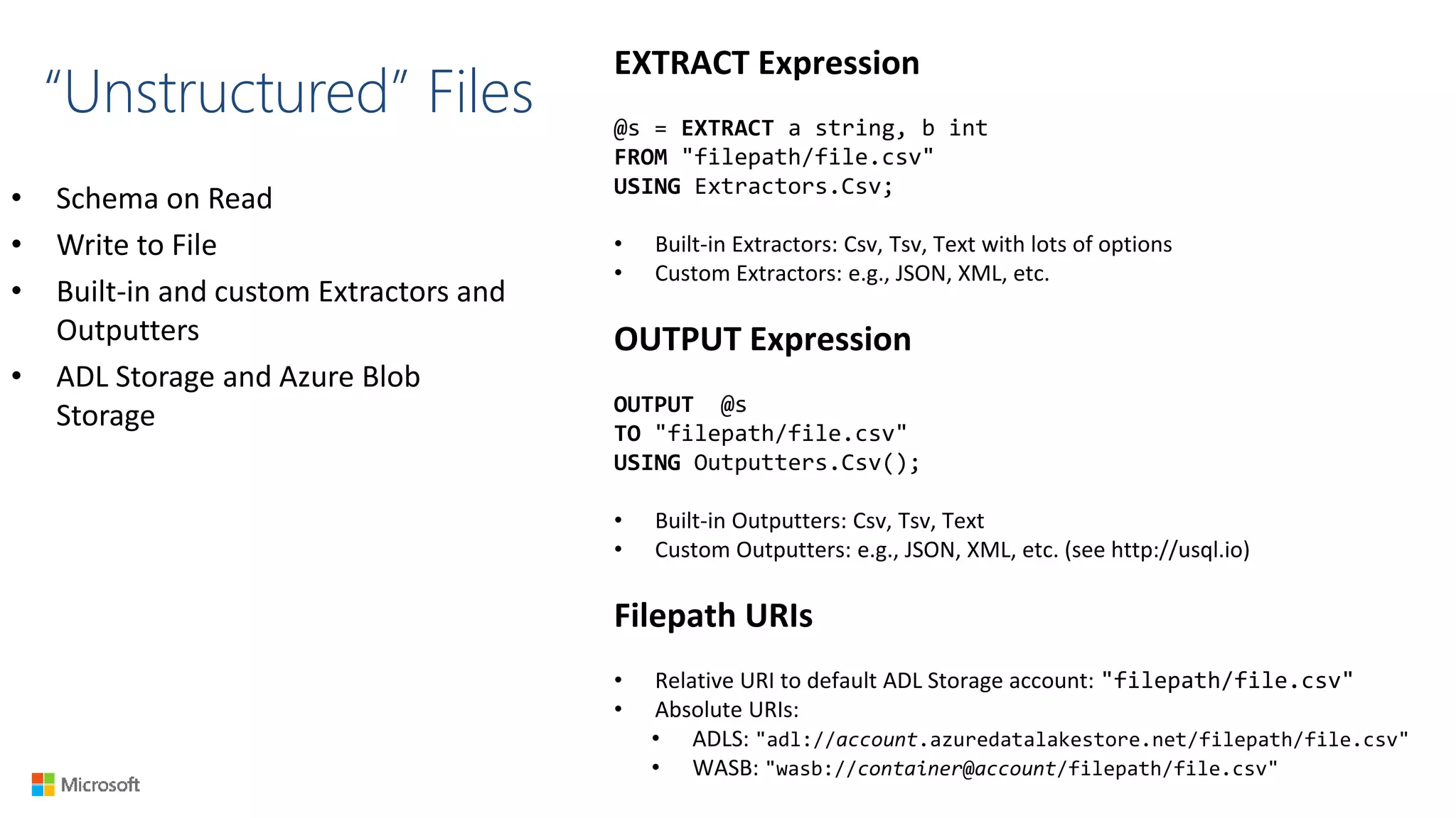 “Unstructured” Files
• Schema on Read
• Write to File
• Built-in and custom Extractors and
Outputters
• ADL Storage and Azure Blob
Storage
EXTRACT Expression
@s = EXTRACT a string, b int
FROM "filepath/file.csv"
USING Extractors.Csv;
• Built-in Extractors: Csv, Tsv, Text with lots of options
• Custom Extractors: e.g., JSON, XML, etc.
OUTPUT Expression
OUTPUT @s
TO "filepath/file.csv"
USING Outputters.Csv();
• Built-in Outputters: Csv, Tsv, Text
• Custom Outputters: e.g., JSON, XML, etc. (see http://usql.io)
Filepath URIs
• Relative URI to default ADL Storage account: "filepath/file.csv"
• Absolute URIs:
• ADLS: "adl://account.azuredatalakestore.net/filepath/file.csv"
• WASB: "wasb://container@account/filepath/file.csv"
 