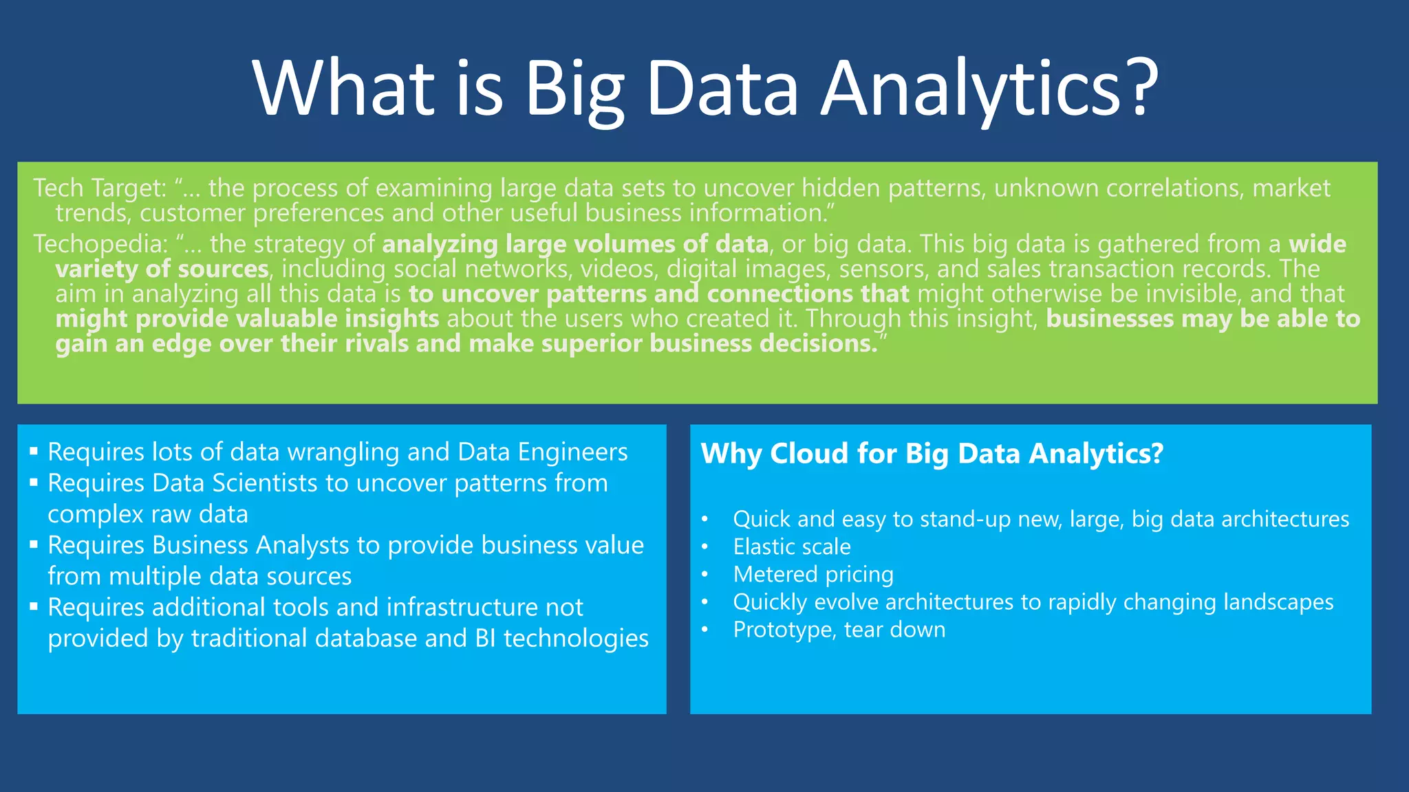 What is Big Data Analytics?
Tech Target: “… the process of examining large data sets to uncover hidden patterns, unknown correlations, market
trends, customer preferences and other useful business information.”
Techopedia: “… the strategy of analyzing large volumes of data, or big data. This big data is gathered from a wide
variety of sources, including social networks, videos, digital images, sensors, and sales transaction records. The
aim in analyzing all this data is to uncover patterns and connections that might otherwise be invisible, and that
might provide valuable insights about the users who created it. Through this insight, businesses may be able to
gain an edge over their rivals and make superior business decisions.”
 Requires lots of data wrangling and Data Engineers
 Requires Data Scientists to uncover patterns from
complex raw data
 Requires Business Analysts to provide business value
from multiple data sources
 Requires additional tools and infrastructure not
provided by traditional database and BI technologies
Why Cloud for Big Data Analytics?
• Quick and easy to stand-up new, large, big data architectures
• Elastic scale
• Metered pricing
• Quickly evolve architectures to rapidly changing landscapes
• Prototype, tear down
 
