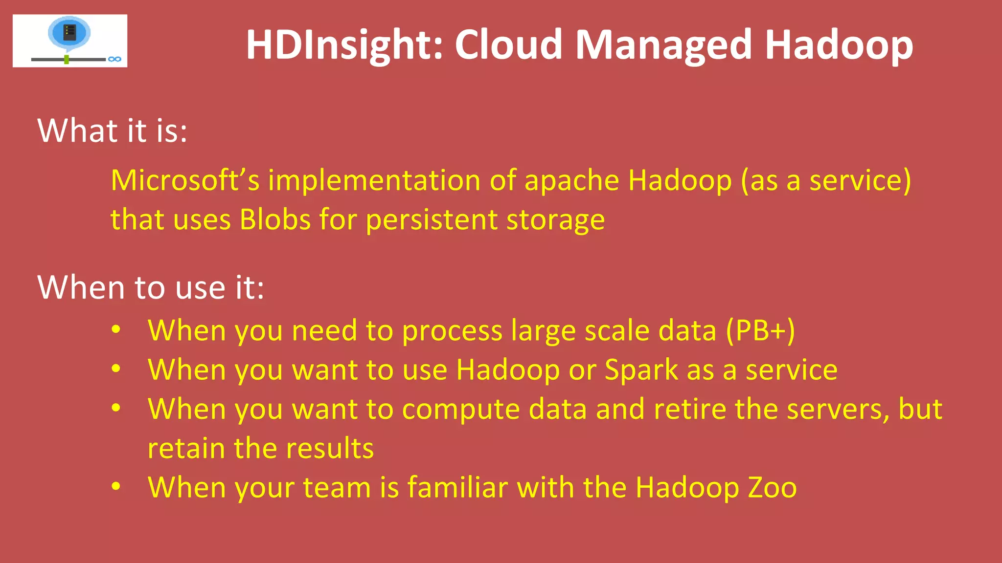 HDInsight: Cloud Managed Hadoop
What it is:
When to use it:
Microsoft’s implementation of apache Hadoop (as a service)
that uses Blobs for persistent storage
• When you need to process large scale data (PB+)
• When you want to use Hadoop or Spark as a service
• When you want to compute data and retire the servers, but
retain the results
• When your team is familiar with the Hadoop Zoo
 