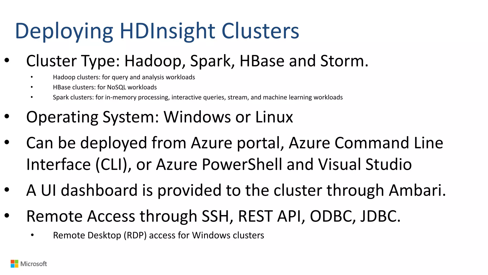 Deploying HDInsight Clusters
• Cluster Type: Hadoop, Spark, HBase and Storm.
• Hadoop clusters: for query and analysis workloads
• HBase clusters: for NoSQL workloads
• Spark clusters: for in-memory processing, interactive queries, stream, and machine learning workloads
• Operating System: Windows or Linux
• Can be deployed from Azure portal, Azure Command Line
Interface (CLI), or Azure PowerShell and Visual Studio
• A UI dashboard is provided to the cluster through Ambari.
• Remote Access through SSH, REST API, ODBC, JDBC.
• Remote Desktop (RDP) access for Windows clusters
 
