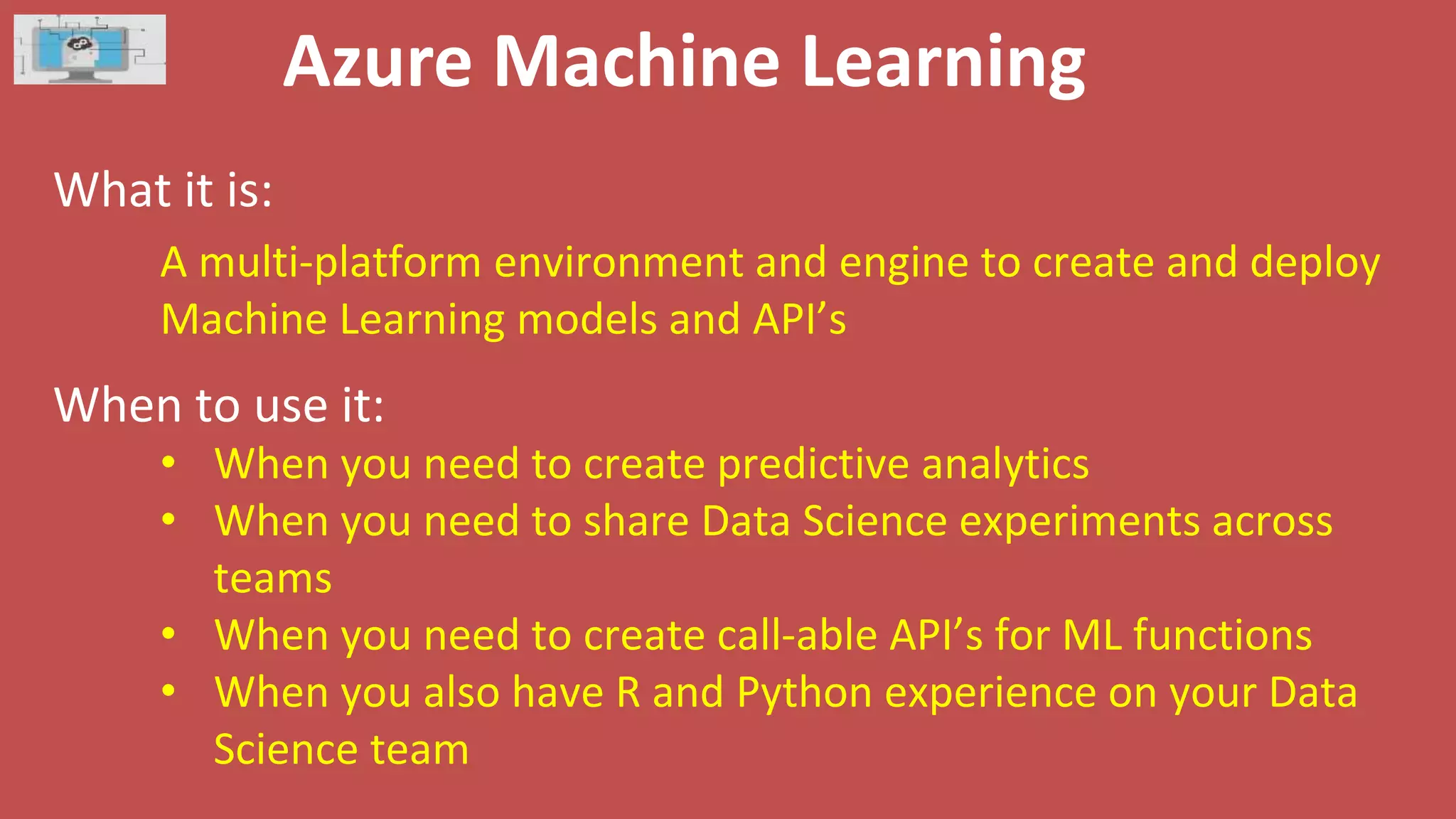 Azure Machine Learning
What it is:
When to use it:
A multi-platform environment and engine to create and deploy
Machine Learning models and API’s
• When you need to create predictive analytics
• When you need to share Data Science experiments across
teams
• When you need to create call-able API’s for ML functions
• When you also have R and Python experience on your Data
Science team
 