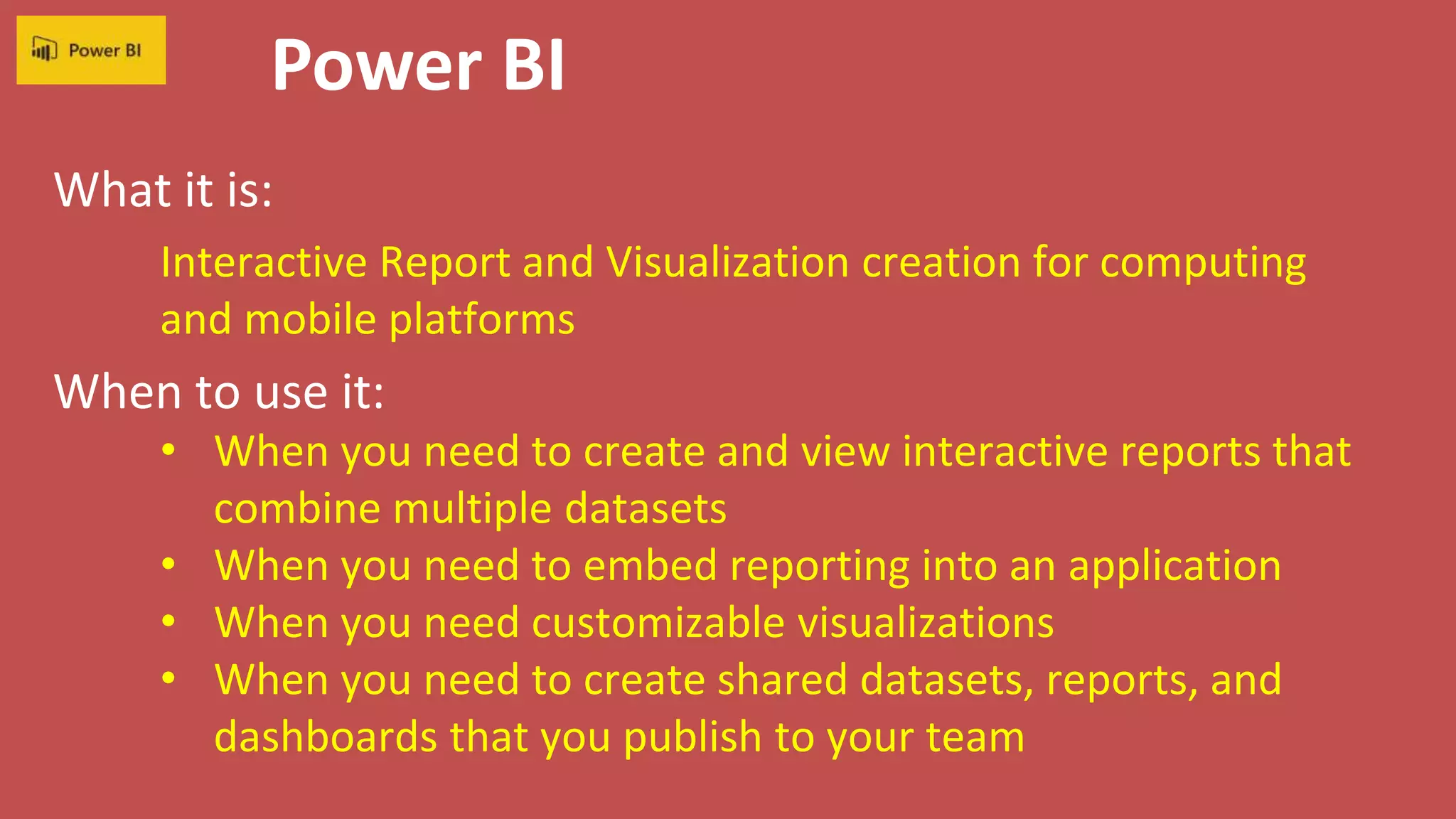 Power BI
What it is:
When to use it:
Interactive Report and Visualization creation for computing
and mobile platforms
• When you need to create and view interactive reports that
combine multiple datasets
• When you need to embed reporting into an application
• When you need customizable visualizations
• When you need to create shared datasets, reports, and
dashboards that you publish to your team
 