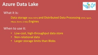 Azure Data Lake
What it is:
When to use it:
Data storage (Web-HDFS) and Distributed Data Processing (HIVE, Spark,
HBase, Storm, U-SQL) Engines
• Low-cost, high-throughput data store
• Non-relational data
• Larger storage limits than Blobs
 
