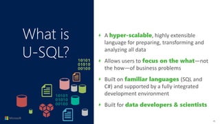 What is
U-SQL?
A hyper-scalable, highly extensible
language for preparing, transforming and
analyzing all data
Allows users to focus on the what—not
the how—of business problems
Built on familiar languages (SQL and
C#) and supported by a fully integrated
development environment
Built for data developers & scientists
26
 