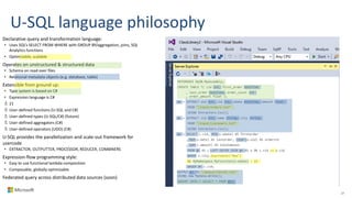 U-SQL language philosophy
27
Declarative query and transformation language:
• Uses SQL’s SELECT FROM WHERE with GROUP BY/aggregation, joins, SQL
Analytics functions
• Optimizable, scalable
Operates on unstructured & structured data
• Schema on read over files
• Relational metadata objects (e.g. database, table)
Extensible from ground up:
• Type system is based on C#
• Expression language is C#
21
User-defined functions (U-SQL and C#)
User-defined types (U-SQL/C#) (future)
User-defined aggregators (C#)
User-defined operators (UDO) (C#)
U-SQL provides the parallelization and scale-out framework for
usercode
• EXTRACTOR, OUTPUTTER, PROCESSOR, REDUCER, COMBINERS
Expression-flow programming style:
• Easy to use functional lambda composition
• Composable, globally optimizable
Federated query across distributed data sources (soon)
REFERENCE MyDB.MyAssembly;
CREATE TABLE T( cid int, first_order DateTime
, last_order DateTime, order_count int
, order_amount float );
@o = EXTRACT oid int, cid int, odate DateTime, amount float
FROM "/input/orders.txt“
USING Extractors.Csv();
@c = EXTRACT cid int, name string, city string
FROM "/input/customers.txt“
USING Extractors.Csv();
@j = SELECT c.cid, MIN(o.odate) AS firstorder
, MAX(o.date) AS lastorder, COUNT(o.oid) AS ordercnt
, SUM(c.amount) AS totalamount
FROM @c AS c LEFT OUTER JOIN @o AS o ON c.cid == o.cid
WHERE c.city.StartsWith("New")
&& MyNamespace.MyFunction(o.odate) > 10
GROUP BY c.cid;
OUTPUT @j TO "/output/result.txt"
USING new MyData.Write();
INSERT INTO T SELECT * FROM @j;
 