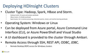 Deploying HDInsight Clusters
• Cluster Type: Hadoop, Spark, HBase and Storm.
• Hadoop clusters: for query and analysis workloads
• HBase clusters: for NoSQL workloads
• Spark clusters: for in-memory processing, interactive queries, stream, and machine learning workloads
• Operating System: Windows or Linux
• Can be deployed from Azure portal, Azure Command Line
Interface (CLI), or Azure PowerShell and Visual Studio
• A UI dashboard is provided to the cluster through Ambari.
• Remote Access through SSH, REST API, ODBC, JDBC.
• Remote Desktop (RDP) access for Windows clusters
 