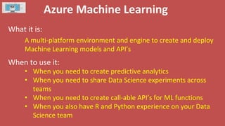 Azure Machine Learning
What it is:
When to use it:
A multi-platform environment and engine to create and deploy
Machine Learning models and API’s
• When you need to create predictive analytics
• When you need to share Data Science experiments across
teams
• When you need to create call-able API’s for ML functions
• When you also have R and Python experience on your Data
Science team
 