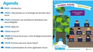 Agenda
9h30 : Introduction
10h35 : Nouveautés sur le stockage de données dans
Azure
11h25: Concevoir une architecture distribuée avec
Azure Webjobs
12h10: déjeuner
13h10: Azure IoT
14h00: le Cloud Azure pour votre stratégie ecommerce
et digitale
15h10: Premiers pas avec Azure Search
16h00: Automatisation de votre application Azure
 